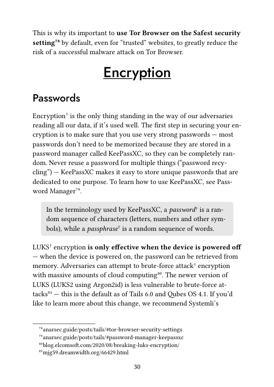 This is why its important to use Tor Browser on the Safest security setting™ by default, even for “trusted” websites, to greatly reduce the risk of a successful malware attack on Tor Browser.  Encryption  Passwords  Encryption’ is the only thing standing in the way of our adversaries reading all our data, if i’ used well. The first step in securing your en- cryption is to make sure that you use very strong passwords — most passwords don’t need to be memorized because they are stored in a password manager called KeePassXC, so they can be completely ran- dom. Never reuse a password for multiple things (‘password recy- cling”) — KeePassXC makes it easy to store unique passwords that are dedicated to one purpose. To learn how to use KeePassXC, see Pass- word Manager”.  In the terminology used by KeePassXC, a password! s a ran- dom sequence of characters (letters, numbers and other sym- bols), while a passphrase’ is a random sequence of words.  LUKS’ encryption is only effective when the device is powered off — when the device is powered on, the password can be retrieved from memory. Adversaries can attempt to brute-force attack’ encryption with massive amounts of cloud computing®. The newer version of LUKS (LUKSZ using Argon2id) is less vulnerable to brute-force at- tacks" — this is the default as of Tails 6.0 and Qubes OS 4.1.If you’d like to learn more about this change, we recommend Systemli’s  anarsec guideposts/tails/stor -browser-security-settings “anarsee guide/posts/tails #password-manager-keepassxe "blog.eleomsoft com/2020/08/breakingluks-encryption *imjg59.drcamwidth.org 66429 huml  30 